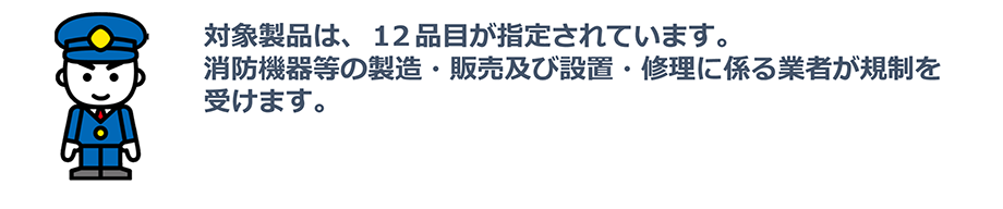 対象製品は、12品目が指定されています。消防機器等の製造・販売及び設置・修理に係る業者が規制を受けます。