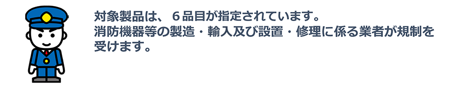 対象製品は、6品⽬が指定されています。消防機器等の製造・輸入及び設置・修理に係る業者が規制を受けます。