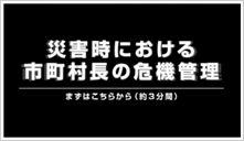 災害時における市町村長の危機管理　～まずはこちらから（約3分間）～