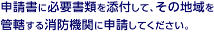 申請書に必要書類を添付して、その地域を管轄する消防機関に申請してください。